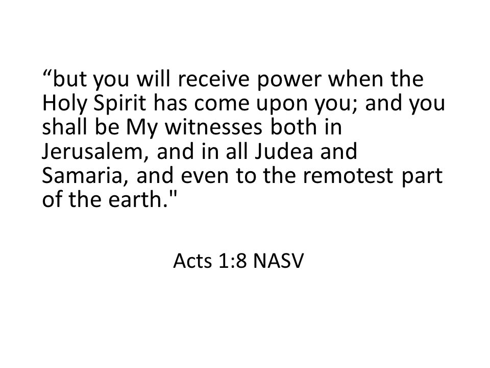 but you will receive power when the Holy Spirit has come upon you; and you shall be My witnesses both in Jerusalem, and in all Judea and Samaria, and even to the remotest part of the earth. Acts 1:8 NASV