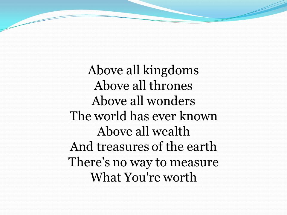 Above all kingdoms Above all thrones Above all wonders The world has ever known Above all wealth And treasures of the earth There s no way to measure What You re worth