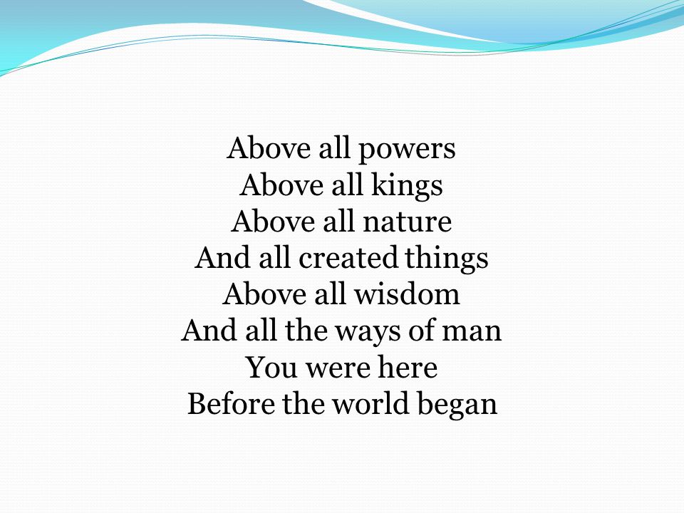 Above all powers Above all kings Above all nature And all created things Above all wisdom And all the ways of man You were here Before the world began