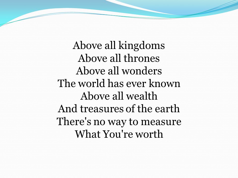 Above all kingdoms Above all thrones Above all wonders The world has ever known Above all wealth And treasures of the earth There s no way to measure What You re worth
