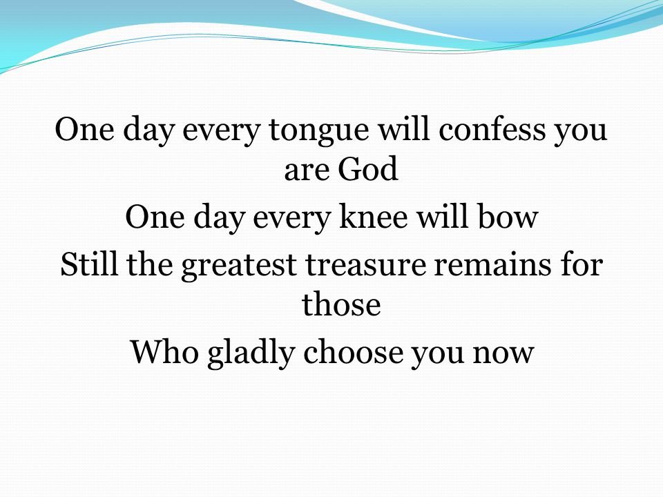 One day every tongue will confess you are God One day every knee will bow Still the greatest treasure remains for those Who gladly choose you now