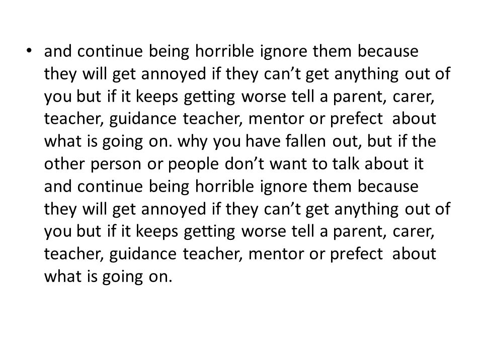 and continue being horrible ignore them because they will get annoyed if they can’t get anything out of you but if it keeps getting worse tell a parent, carer, teacher, guidance teacher, mentor or prefect about what is going on.