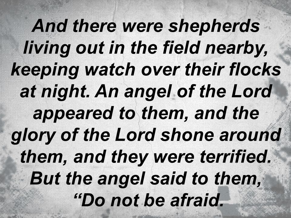 And there were shepherds living out in the field nearby, keeping watch over their flocks at night. An angel of the Lord appeared to them, and the glory of the Lord shone around them, and they were terrified. But the angel said to them,