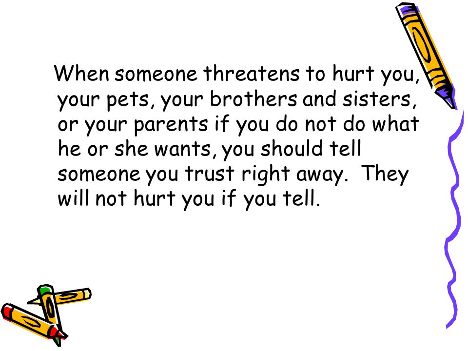 When someone threatens to hurt you, your pets, your brothers and sisters, or your parents if you do not do what he or she wants, you should tell someone you trust right away.