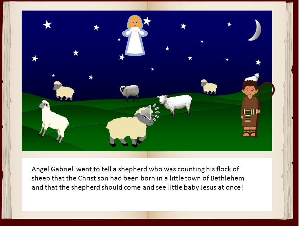 Angel Gabriel went to tell a shepherd who was counting his flock of sheep that the Christ son had been born in a little town of Bethlehem and that the shepherd should come and see little baby Jesus at once!