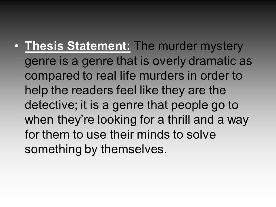 Thesis Statement: The murder mystery genre is a genre that is overly dramatic as compared to real life murders in order to help the readers feel like they are the detective; it is a genre that people go to when they’re looking for a thrill and a way for them to use their minds to solve something by themselves.
