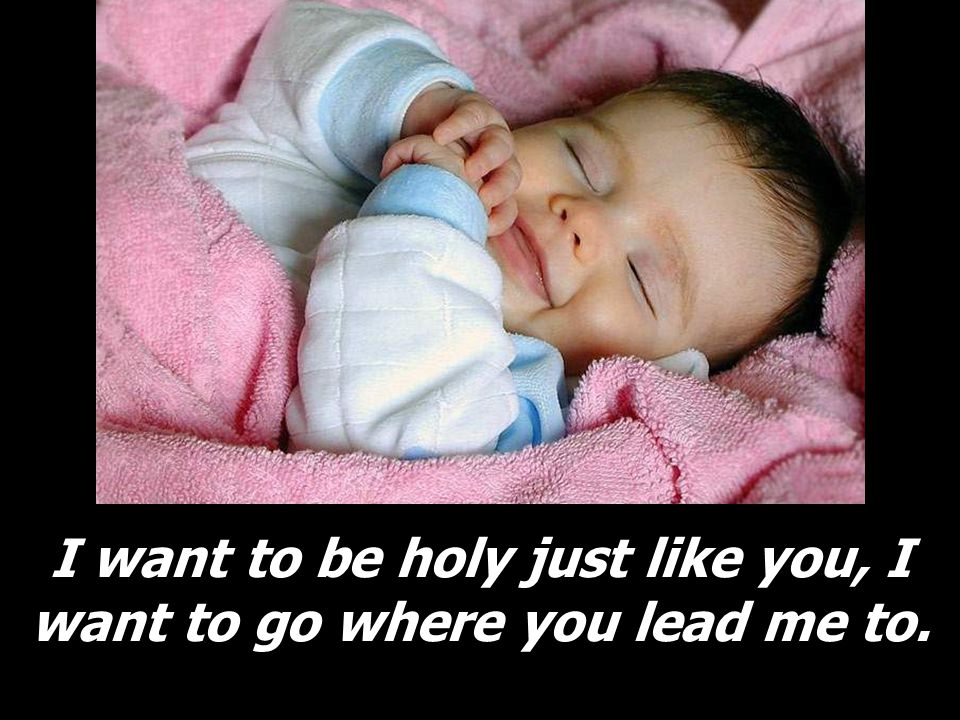 I want to be holy just like you, I want to go where you lead me to.