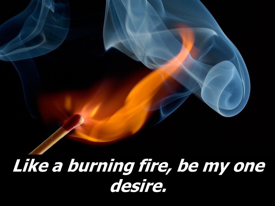 Like a burning fire, be my one desire.