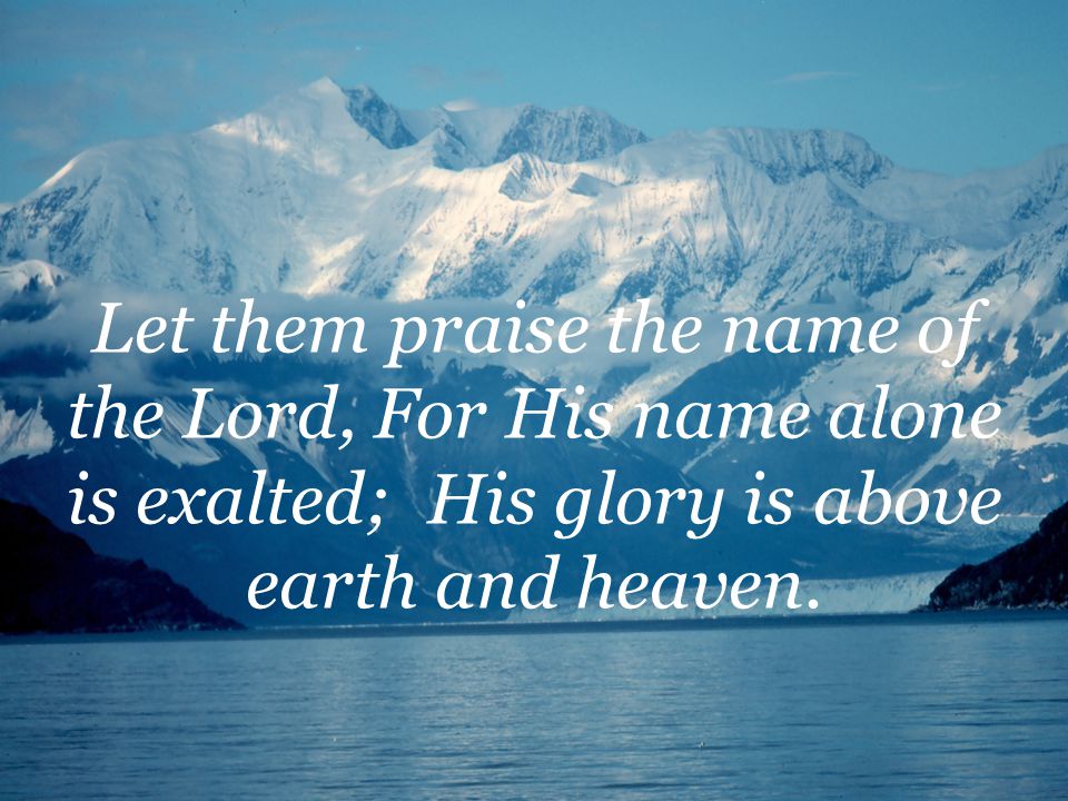 Let them praise the name of the Lord, For His name alone is exalted; His glory is above earth and heaven.