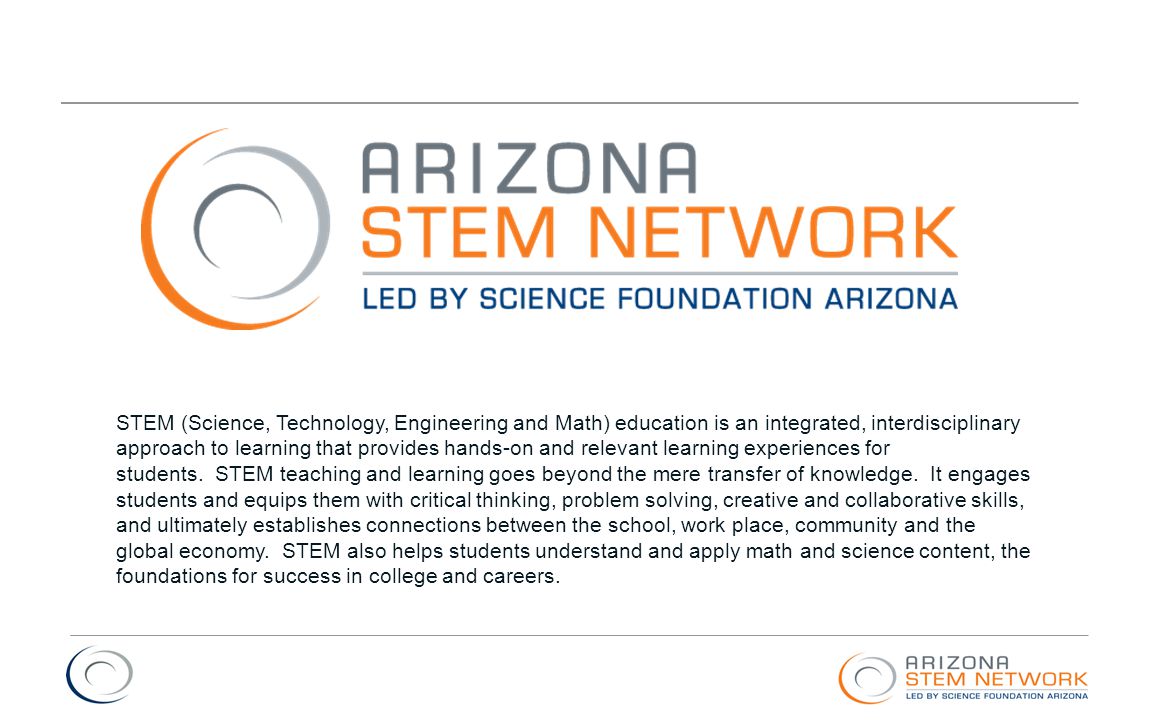 STEM (Science, Technology, Engineering and Math) education is an integrated, interdisciplinary approach to learning that provides hands-on and relevant learning experiences for students. STEM teaching and learning goes beyond the mere transfer of knowledge. It engages students and equips them with critical thinking, problem solving, creative and collaborative skills, and ultimately establishes connections between the school, work place, community and the global economy. STEM also helps students understand and apply math and science content, the foundations for success in college and careers.