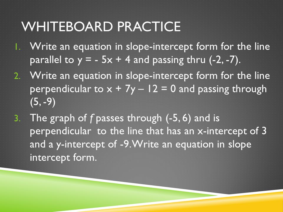 Whiteboard Practice Write an equation in slope-intercept form for the line parallel to y = - 5x + 4 and passing thru (-2, -7).