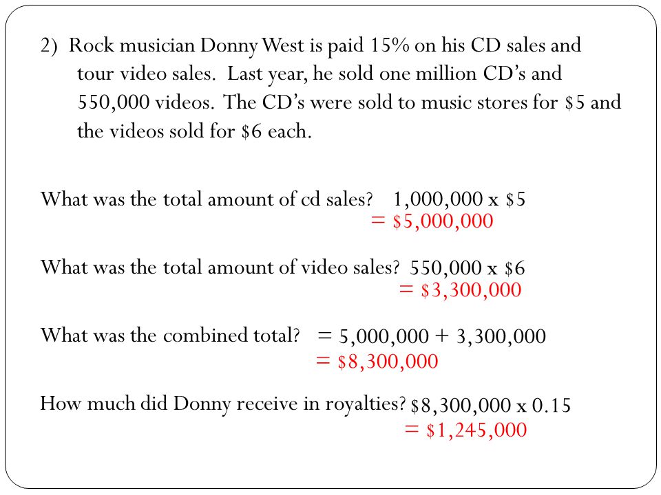 2) Rock musician Donny West is paid 15% on his CD sales and tour video sales. Last year, he sold one million CD’s and 550,000 videos. The CD’s were sold to music stores for $5 and the videos sold for $6 each. What was the total amount of cd sales What was the total amount of video sales What was the combined total How much did Donny receive in royalties