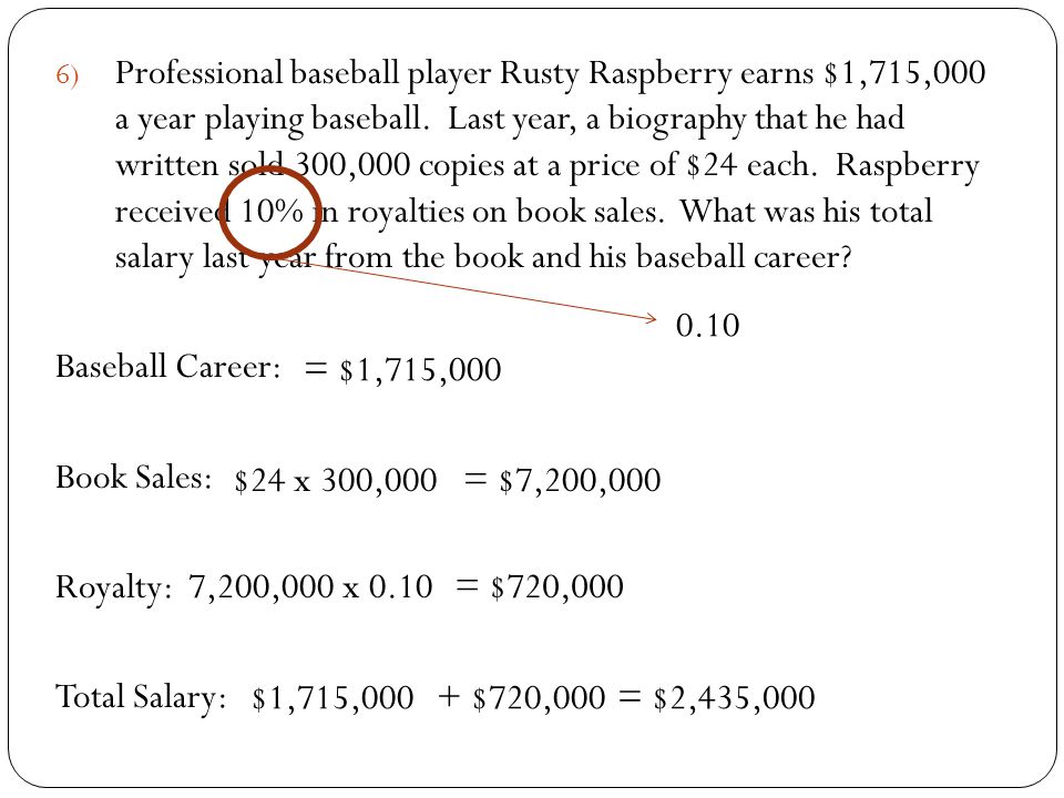 Professional baseball player Rusty Raspberry earns $1,715,000 a year playing baseball. Last year, a biography that he had written sold 300,000 copies at a price of $24 each. Raspberry received 10% in royalties on book sales. What was his total salary last year from the book and his baseball career