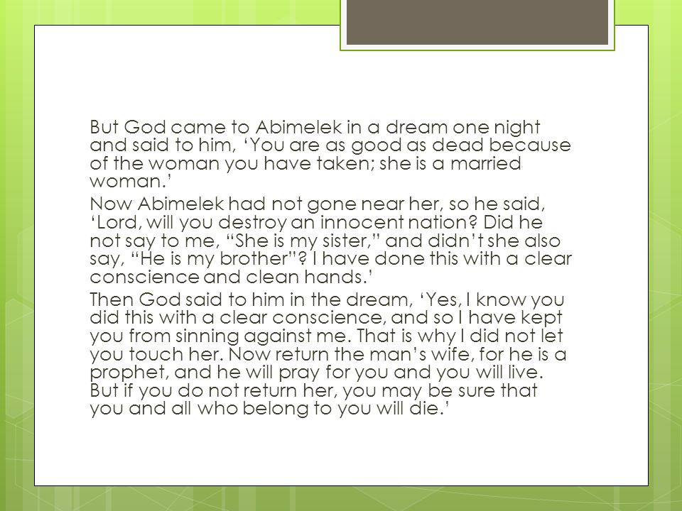 But God came to Abimelek in a dream one night and said to him, ‘You are as good as dead because of the woman you have taken; she is a married woman.’ Now Abimelek had not gone near her, so he said, ‘Lord, will you destroy an innocent nation.