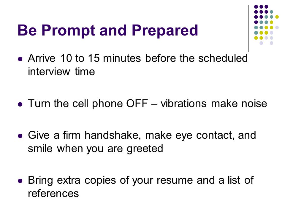 Be Prompt and Prepared Arrive 10 to 15 minutes before the scheduled interview time. Turn the cell phone OFF – vibrations make noise.