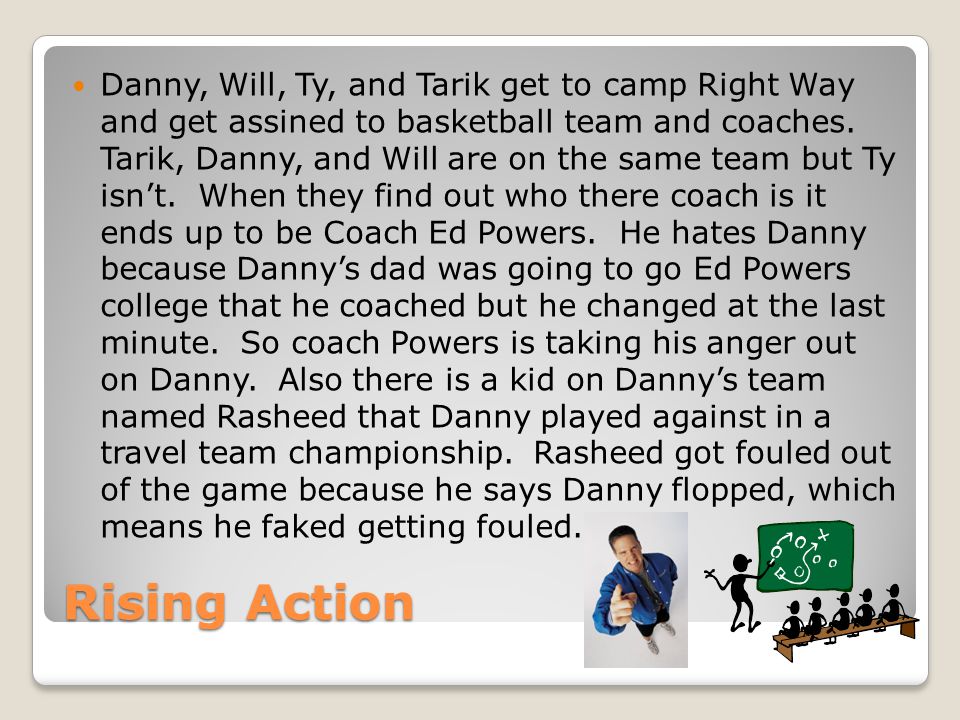 Danny, Will, Ty, and Tarik get to camp Right Way and get assined to basketball team and coaches. Tarik, Danny, and Will are on the same team but Ty isn’t. When they find out who there coach is it ends up to be Coach Ed Powers. He hates Danny because Danny’s dad was going to go Ed Powers college that he coached but he changed at the last minute. So coach Powers is taking his anger out on Danny. Also there is a kid on Danny’s team named Rasheed that Danny played against in a travel team championship. Rasheed got fouled out of the game because he says Danny flopped, which means he faked getting fouled.