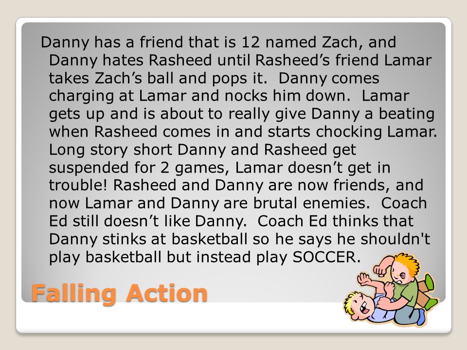 Danny has a friend that is 12 named Zach, and Danny hates Rasheed until Rasheed’s friend Lamar takes Zach’s ball and pops it. Danny comes charging at Lamar and nocks him down. Lamar gets up and is about to really give Danny a beating when Rasheed comes in and starts chocking Lamar. Long story short Danny and Rasheed get suspended for 2 games, Lamar doesn’t get in trouble! Rasheed and Danny are now friends, and now Lamar and Danny are brutal enemies. Coach Ed still doesn’t like Danny. Coach Ed thinks that Danny stinks at basketball so he says he shouldn t play basketball but instead play SOCCER.