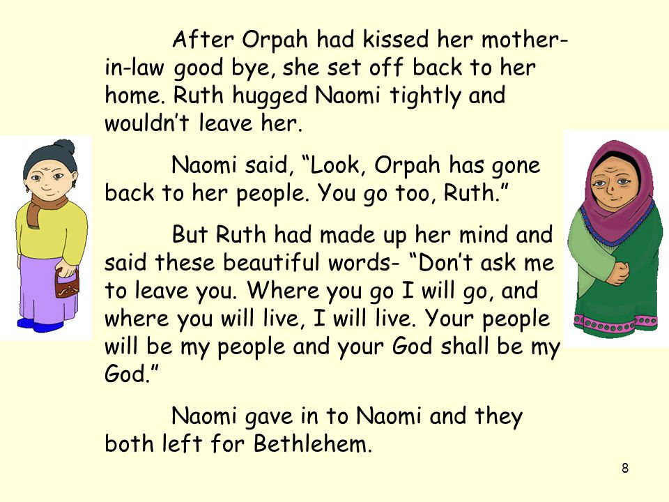 After Orpah had kissed her mother-in-law good bye, she set off back to her home. Ruth hugged Naomi tightly and wouldn’t leave her.