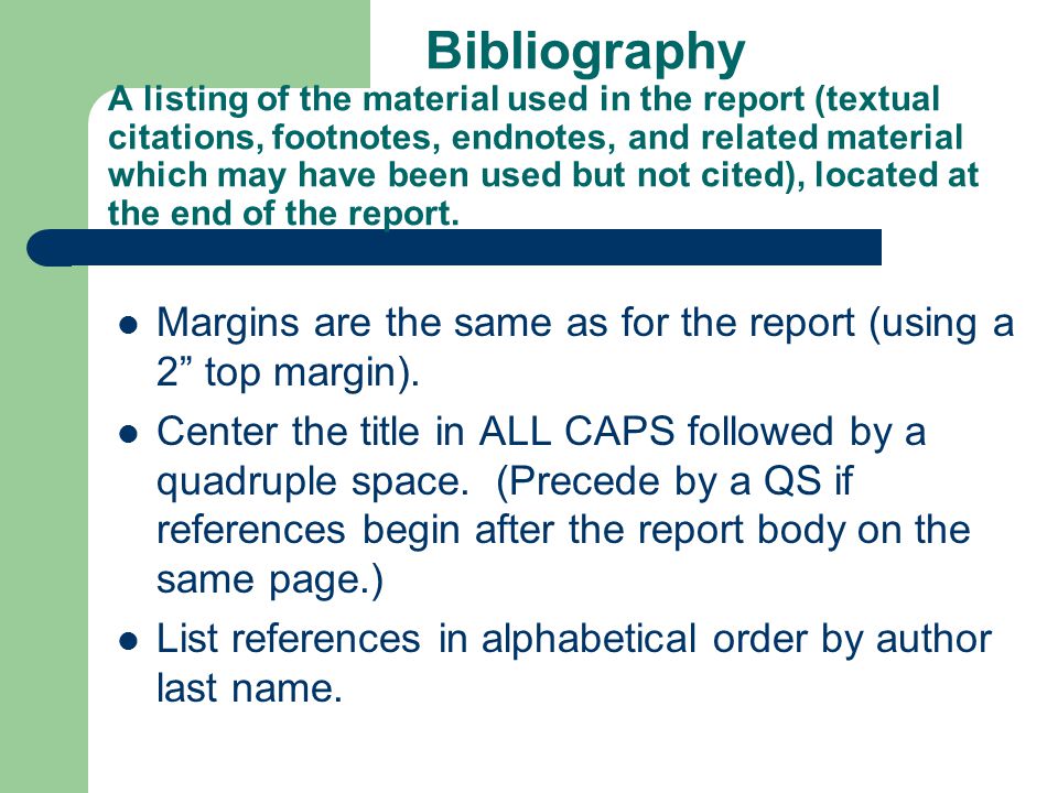 Bibliography A listing of the material used in the report (textual citations, footnotes, endnotes, and related material which may have been used but not cited), located at the end of the report.