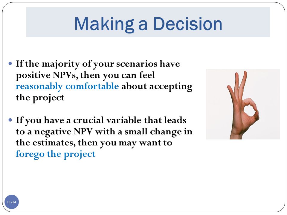Making a Decision If the majority of your scenarios have positive NPVs, then you can feel reasonably comfortable about accepting the project.