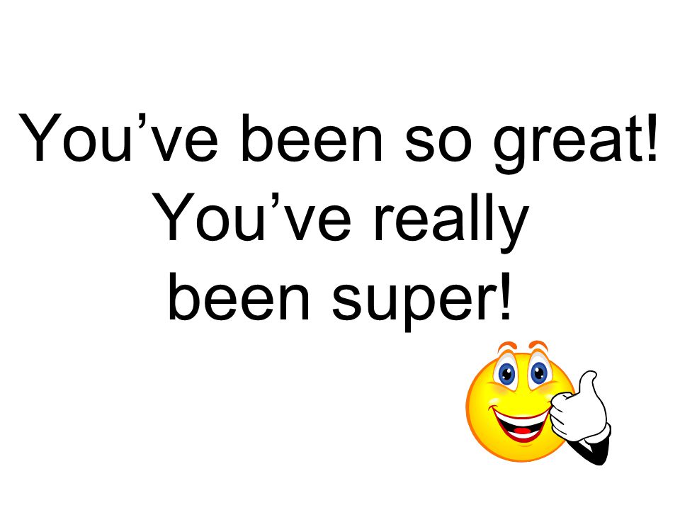 You’ve been so great! You’ve really been super!