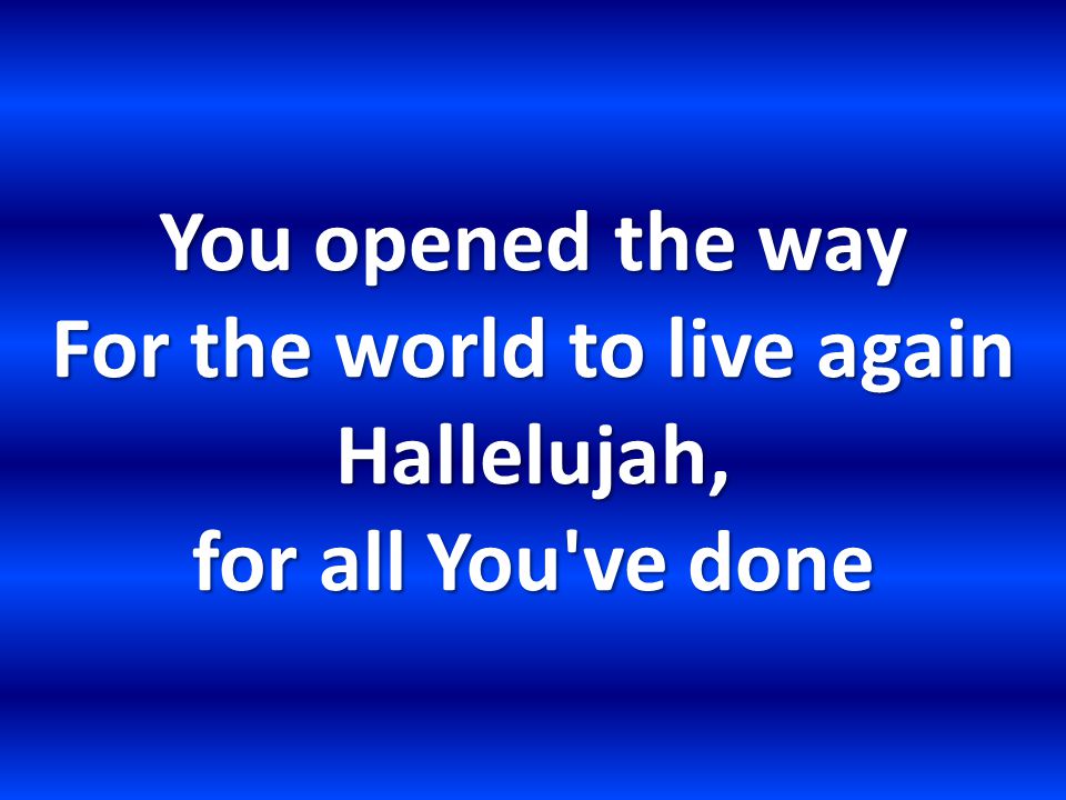 You opened the way For the world to live again Hallelujah, for all You ve done