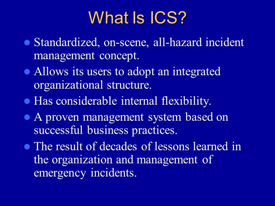 What Is ICS Standardized, on-scene, all-hazard incident management concept. Allows its users to adopt an integrated organizational structure.