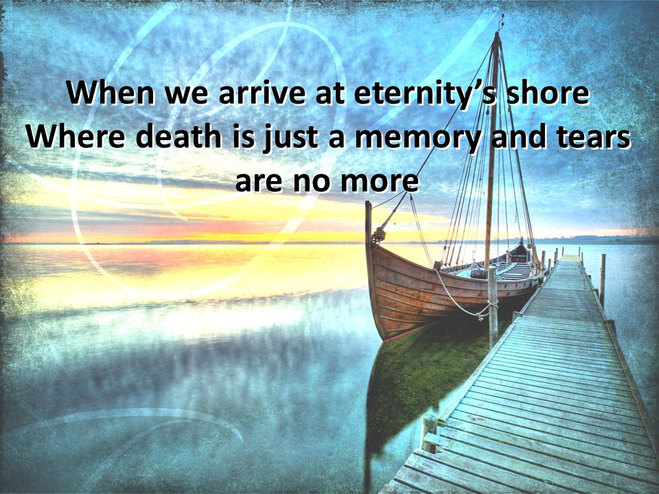 When we arrive at eternity’s shore Where death is just a memory and tears are no more