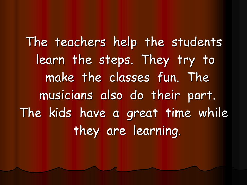 The teachers help the students learn the steps. They try to