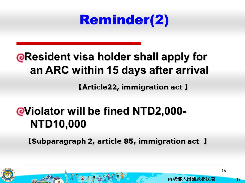 Reminder(2) Resident visa holder shall apply for an ARC within 15 days after arrival. 【Article22, immigration act 】