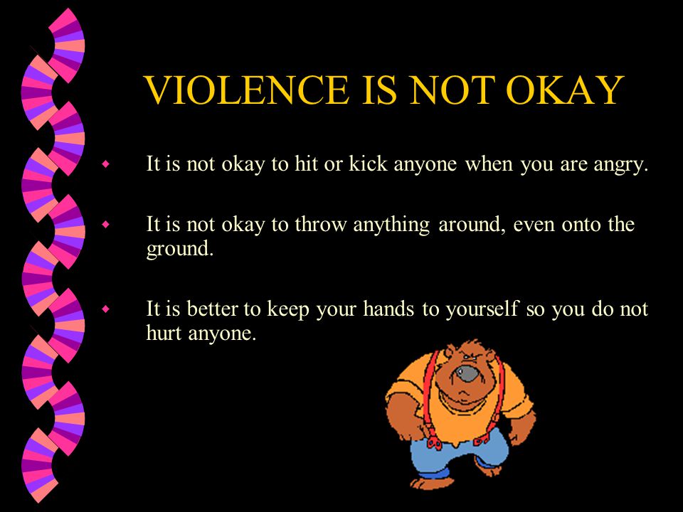 VIOLENCE IS NOT OKAY It is not okay to hit or kick anyone when you are angry. It is not okay to throw anything around, even onto the ground.