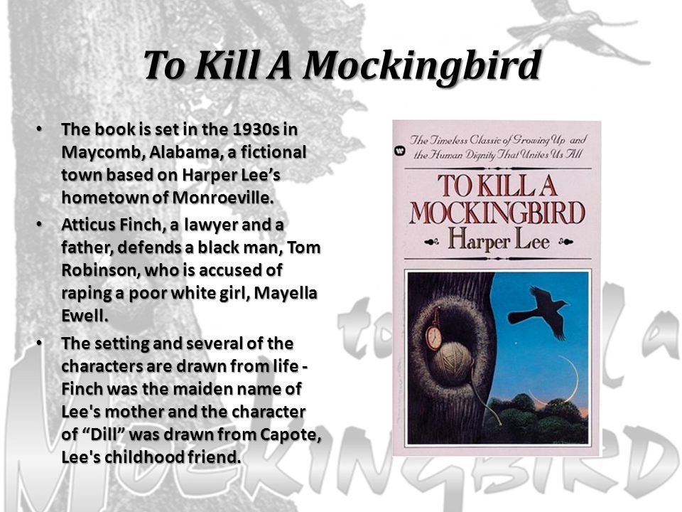To Kill A Mockingbird The book is set in the 1930s in Maycomb, Alabama, a fictional town based on Harper Lee’s hometown of Monroeville.