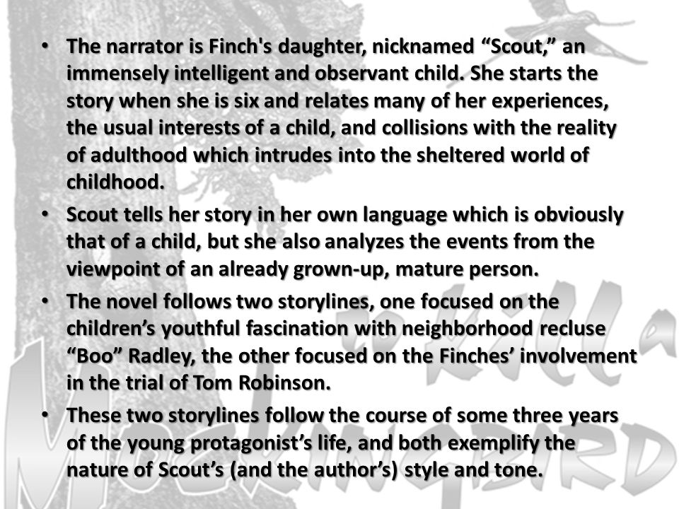 The narrator is Finch s daughter, nicknamed Scout, an immensely intelligent and observant child. She starts the story when she is six and relates many of her experiences, the usual interests of a child, and collisions with the reality of adulthood which intrudes into the sheltered world of childhood.