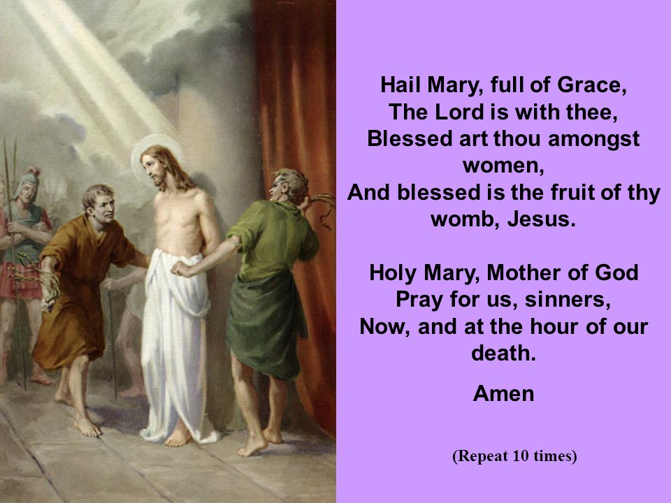 Hail Mary, full of Grace, The Lord is with thee, Blessed art thou amongst women, And blessed is the fruit of thy womb, Jesus. Holy Mary, Mother of God Pray for us, sinners, Now, and at the hour of our death.