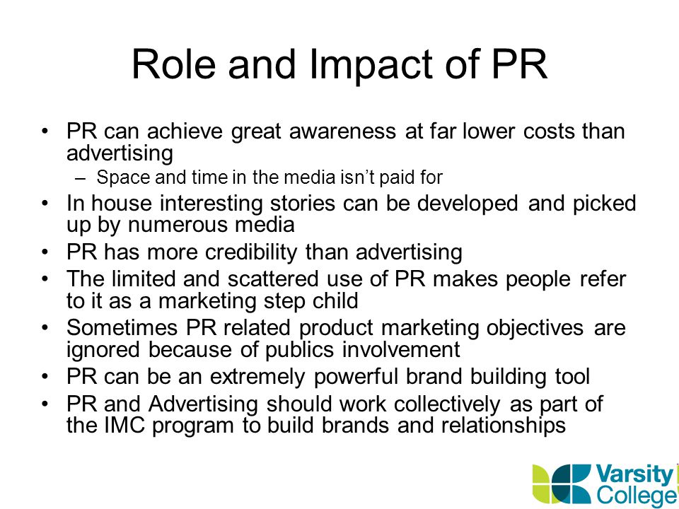 Role and Impact of PR PR can achieve great awareness at far lower costs than advertising. Space and time in the media isn’t paid for.
