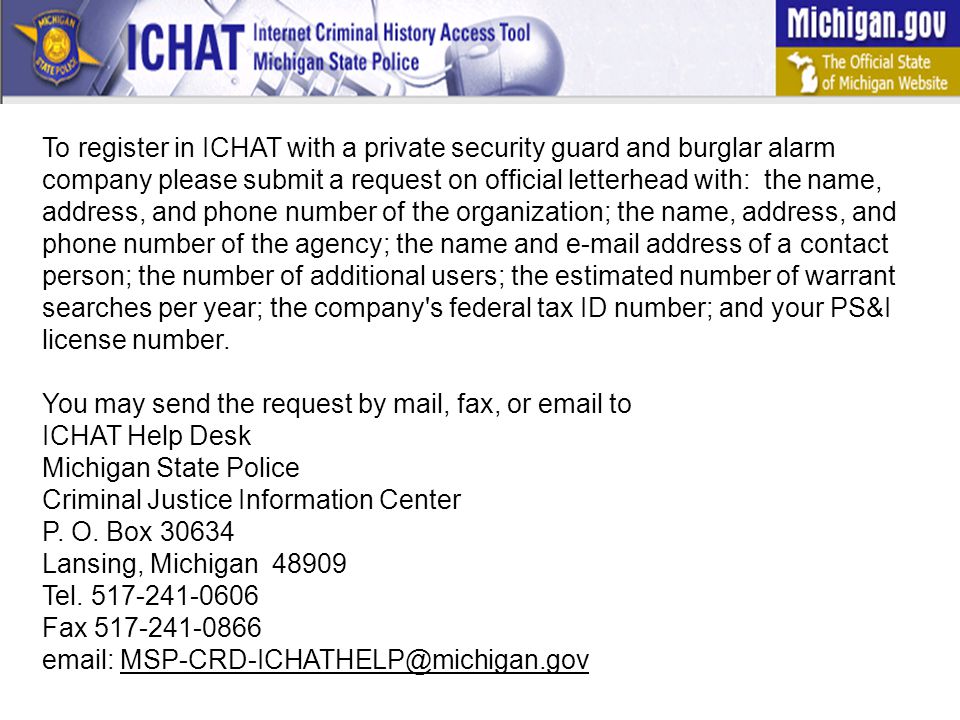 To register in ICHAT with a private security guard and burglar alarm company please submit a request on official letterhead with: the name, address, and phone number of the organization; the name, address, and phone number of the agency; the name and  address of a contact person; the number of additional users; the estimated number of warrant searches per year; the company s federal tax ID number; and your PS&I license number.