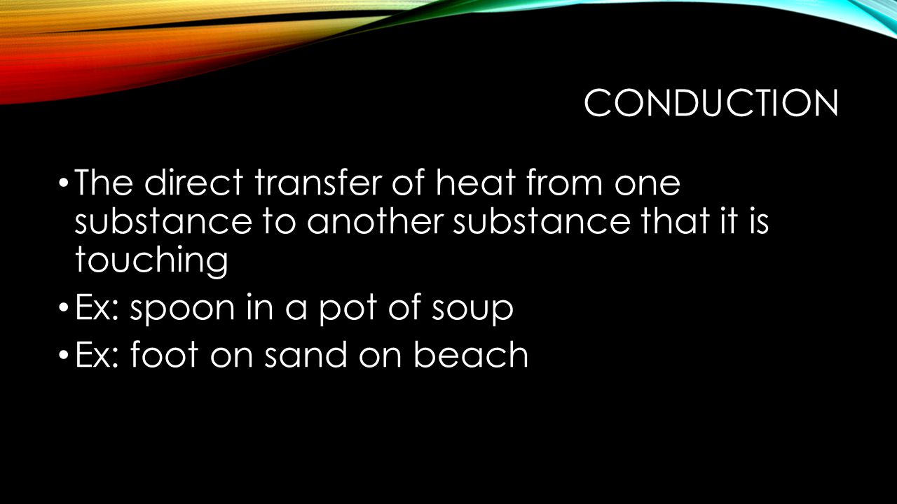 Conduction The direct transfer of heat from one substance to another substance that it is touching.