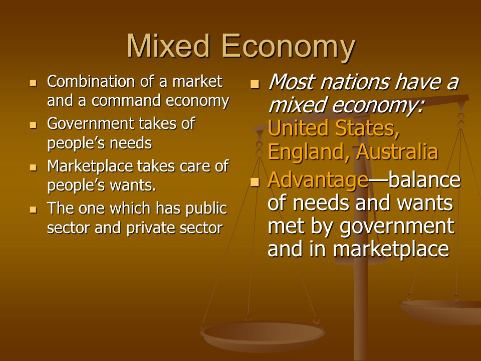 Mixed Economy Combination of a market and a command economy. Government takes of people’s needs. Marketplace takes care of people’s wants.