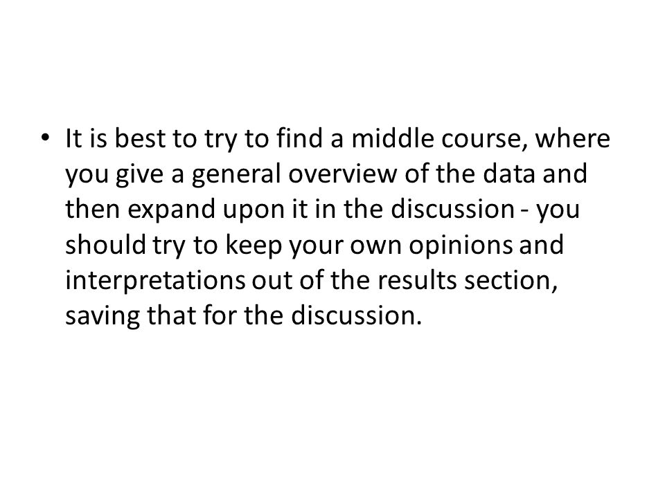 It is best to try to find a middle course, where you give a general overview of the data and then expand upon it in the discussion - you should try to keep your own opinions and interpretations out of the results section, saving that for the discussion.