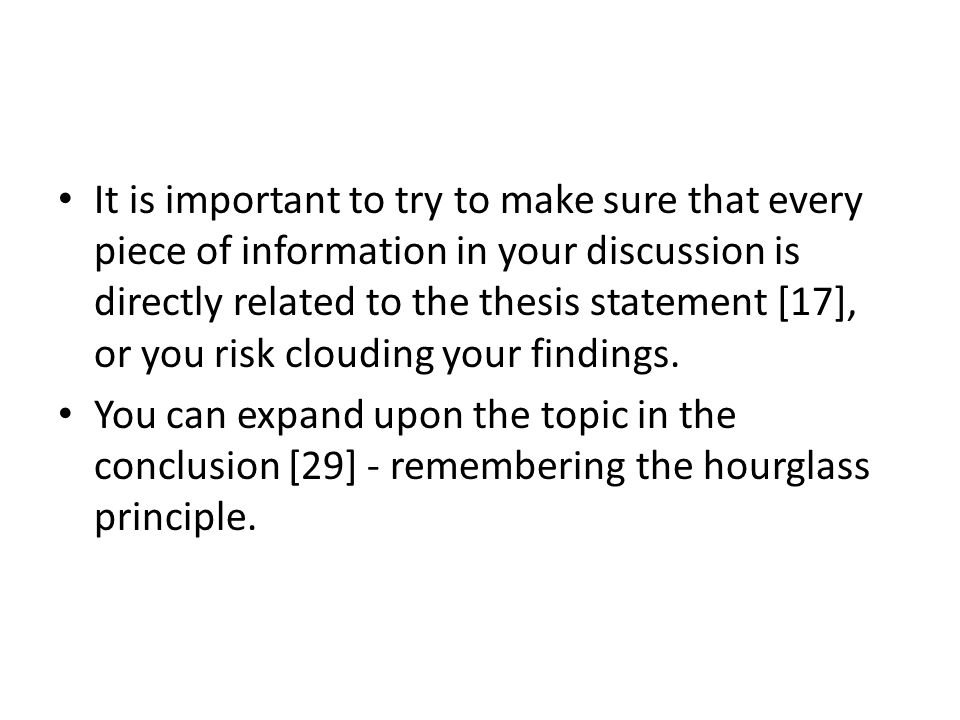 It is important to try to make sure that every piece of information in your discussion is directly related to the thesis statement [17], or you risk clouding your findings.
