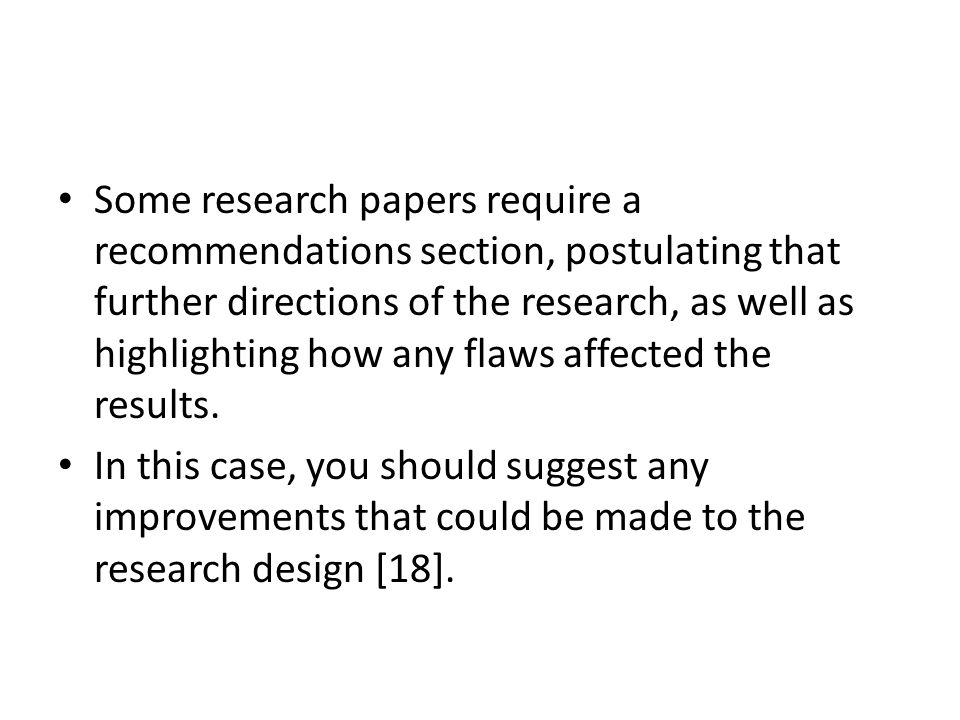 Some research papers require a recommendations section, postulating that further directions of the research, as well as highlighting how any flaws affected the results.