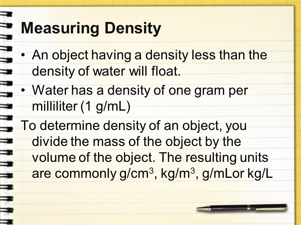 Measuring Density An object having a density less than the density of water will float. Water has a density of one gram per milliliter (1 g/mL)