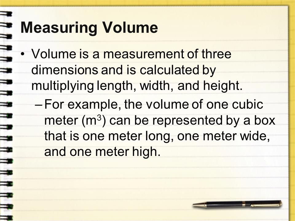 Measuring Volume Volume is a measurement of three dimensions and is calculated by multiplying length, width, and height.