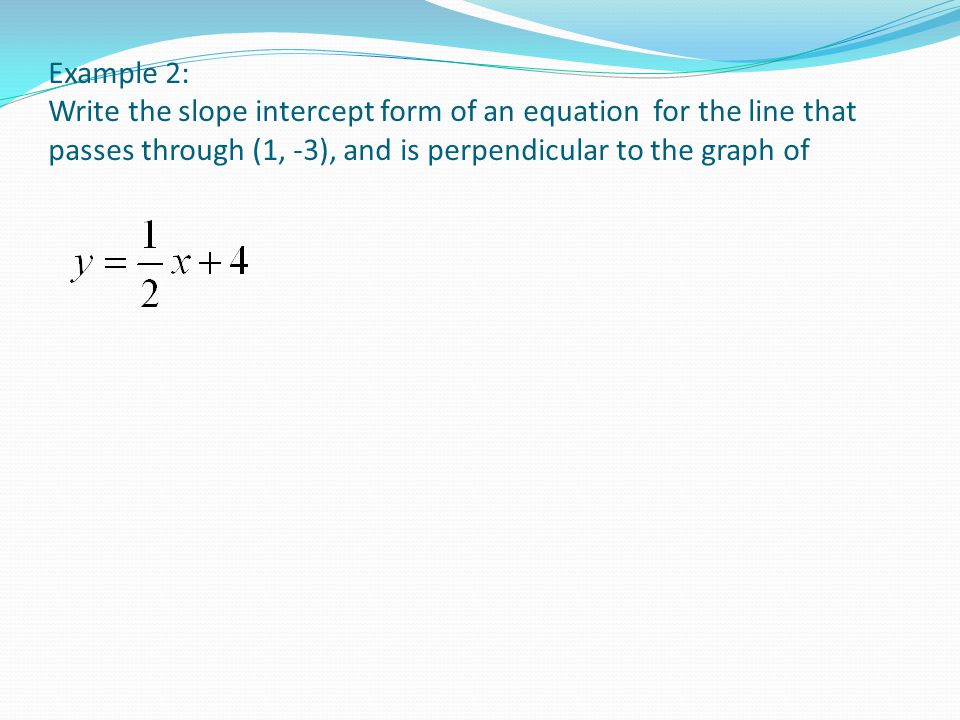 Example 2: Write the slope intercept form of an equation for the line that passes through (1, -3), and is perpendicular to the graph of