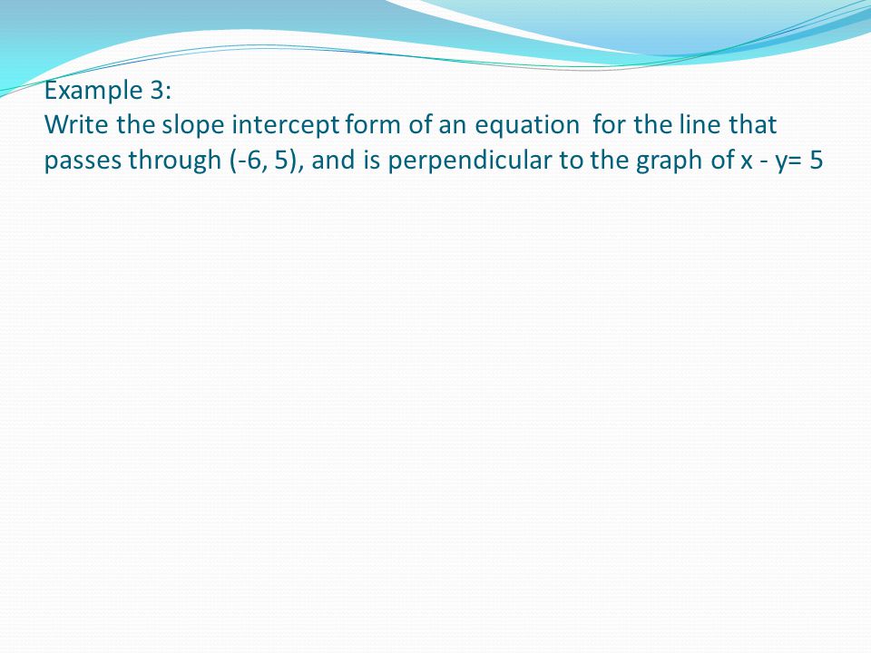 Example 3: Write the slope intercept form of an equation for the line that passes through (-6, 5), and is perpendicular to the graph of x - y= 5