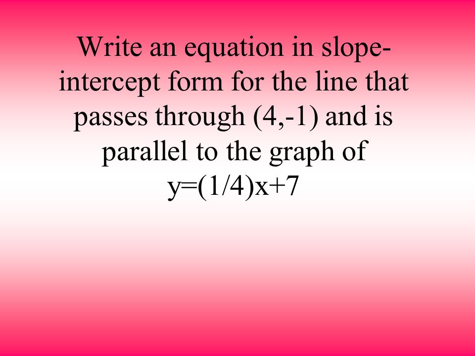 Write an equation in slope-intercept form for the line that passes through (4,-1) and is parallel to the graph of y=(1/4)x+7