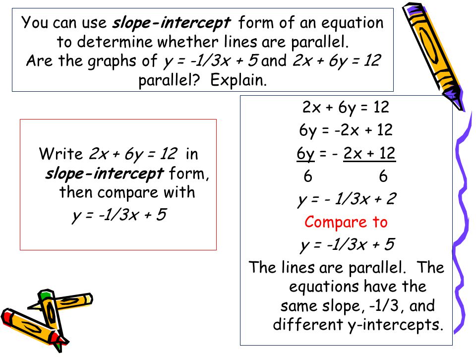 You can use slope-intercept form of an equation to determine whether lines are parallel. Are the graphs of y = -1/3x + 5 and 2x + 6y = 12 parallel Explain.