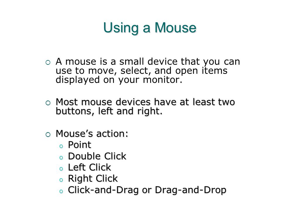 Using a Mouse A mouse is a small device that you can use to move, select, and open items displayed on your monitor.