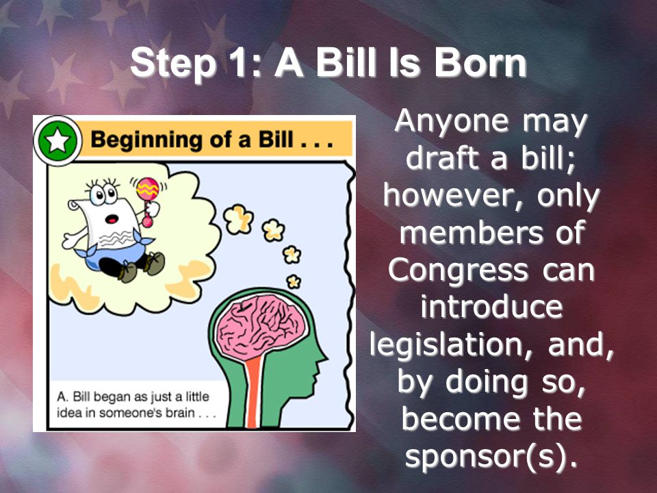 Step 1: A Bill Is Born Anyone may draft a bill; however, only members of Congress can introduce legislation, and, by doing so, become the sponsor(s).