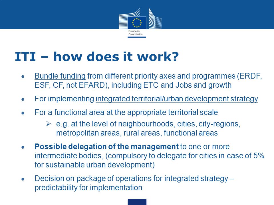 ITI – how does it work Bundle funding from different priority axes and programmes (ERDF, ESF, CF, not EFARD), including ETC and Jobs and growth.
